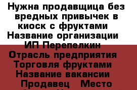 Нужна продавщица без вредных привычек в киоск с фруктами › Название организации ­ ИП Перепелкин › Отрасль предприятия ­ Торговля фруктами › Название вакансии ­ Продавец › Место работы ­ Центральный рынок › Минимальный оклад ­ 500 › Максимальный оклад ­ 1 000 › Возраст от ­ 18 › Возраст до ­ 40 - Чувашия респ., Чебоксары г. Работа » Вакансии   